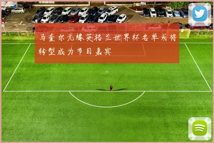 马奎尔无缘英格兰世界杯名单或将转型成为节目嘉宾