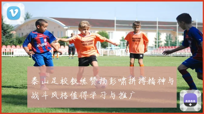 泰山足校教练赞扬彭啸拼搏精神与战斗风格值得学习与推广