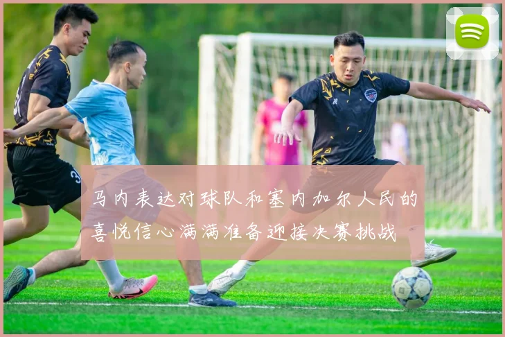 马内表达对球队和塞内加尔人民的喜悦信心满满准备迎接决赛挑战