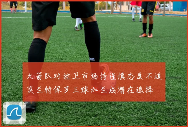 火箭队对控卫市场持谨慎态度不追莫兰特保罗三球加兰成潜在选择