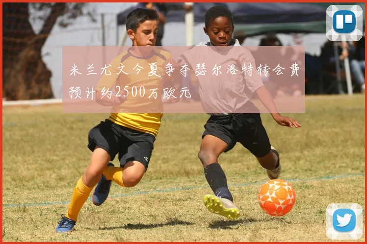 米兰尤文今夏争夺瑟尔洛特转会费预计约2500万欧元