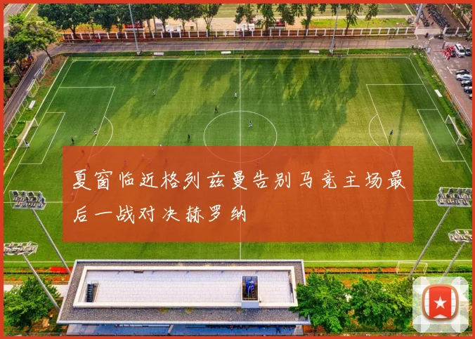 夏窗临近格列兹曼告别马竞主场最后一战对决赫罗纳