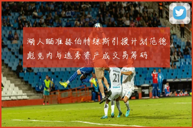 湖人瞄准赫伯特琼斯引援计划范德彪克内与选秀资产成交易筹码