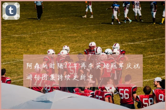 阿森纳时隔22年再夺英超冠军庆祝游行图集持续更新中