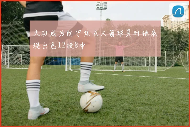 文班成为防守焦点火箭球员对他表现出色12投8中