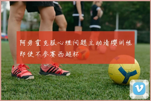 阿劳霍克服心理问题主动请缨训练即使不参赛西超杯