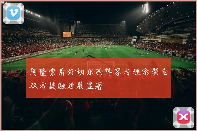 阿隆索看好切尔西阵容与理念契合双方接触进展显著