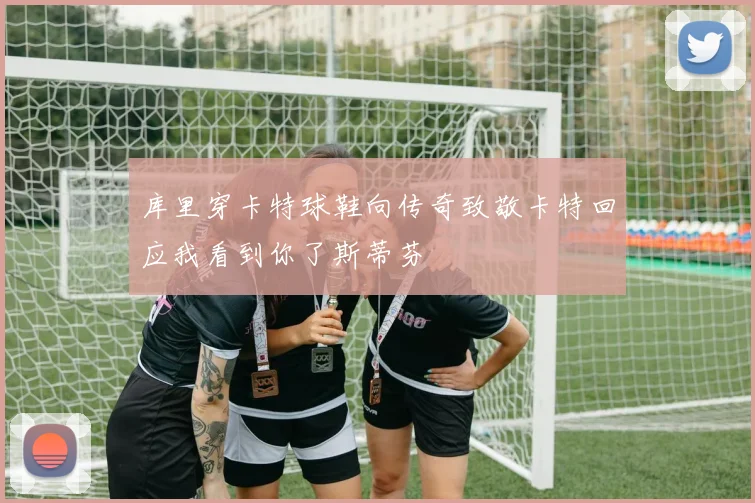 库里穿卡特球鞋向传奇致敬卡特回应我看到你了斯蒂芬
