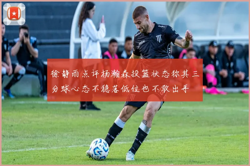 徐静雨点评杨瀚森投篮状态称其三分球心态不稳落低位也不敢出手