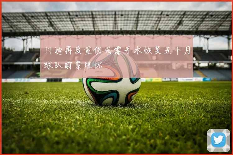 门迪再度重伤或需手术恢复五个月球队前景堪忧