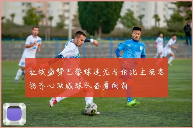 杜埃盛赞巴黎球迷无与伦比主场客场齐心助威球队奋勇向前
