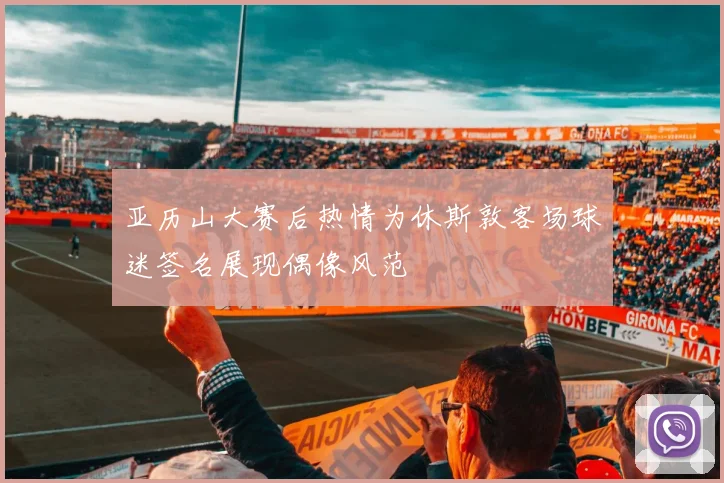 亚历山大赛后热情为休斯敦客场球迷签名展现偶像风范
