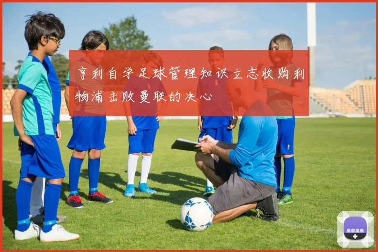 亨利自学足球管理知识立志收购利物浦击败曼联的决心